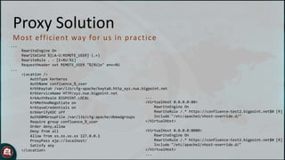 Proxy Solution
M o st eff ic ient way fo r u s in p rac t ic e
...
RewriteEngine On
RewriteCond %{LA-U:REMOTE_USER} (.+)
RewriteRule . - [E=RU:%1]
RequestHeader set REMOTE_USER "%{RU}e" env=RU
...

<Location />
AuthType Kerberos
AuthName confluence_%_user
Krb5Keytab /var/lib/cfg-apache/keytab.http_xyz.nue.bigpoint.net
KrbServiceName HTTP/xyz.nue.bigpoint.net
...
KrbAuthRealm BIGPOINT.LOCAL
<VirtualHost 0.0.0.0:80>
KrbMethodNegotiate on
RewriteEngine On
KrbSaveCredentials on
RewriteRule /.* https://confluence-test2.bigpoint.net$0 [R]
KrbVerifyKDC off
Include "/etc/apache2/vhost-override.d/"
AuthDBMGroupFile /var/lib/cfg-apache/dbmadgroups
</VirtualHost>
Require group confluence_%_user
Order deny,allow
<VirtualHost 0.0.0.0:8080>
Deny from all
RewriteEngine On
Allow from xx.xx.xx.xx 127.0.0.1
RewriteRule /.* https://confluence-test2.bigpoint.net$0 [R]
ProxyPass ajp://localhost/
Include "/etc/apache2/vhost-override.d/"
Satisfy any
</VirtualHost>
</Location>
...

 