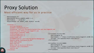 Proxy Solution
M o st eff ic ient way fo r u s in p rac t ic e
...
RewriteEngine On
RewriteCond %{LA-U:REMOTE_USER} (.+)
RewriteRule . - [E=RU:%1]
RequestHeader set REMOTE_USER "%{RU}e" env=RU
...

<Location />
AuthType Kerberos
AuthName confluence_%_user
Krb5Keytab /var/lib/cfg-apache/keytab.http_xyz.nue.bigpoint.net
KrbServiceName HTTP/xyz.nue.bigpoint.net
...
KrbAuthRealm BIGPOINT.LOCAL
<VirtualHost 0.0.0.0:80>
KrbMethodNegotiate on
RewriteEngine On
KrbSaveCredentials on
RewriteRule /.* https://confluence-test2.bigpoint.net$0 [R]
KrbVerifyKDC off
Include "/etc/apache2/vhost-override.d/"
AuthDBMGroupFile /var/lib/cfg-apache/dbmadgroups
</VirtualHost>
Require group confluence_%_user
Order deny,allow
<VirtualHost 0.0.0.0:8080>
Deny from all
RewriteEngine On
Allow from xx.xx.xx.xx 127.0.0.1
RewriteRule /.* https://confluence-test2.bigpoint.net$0 [R]
ProxyPass ajp://localhost/
Include "/etc/apache2/vhost-override.d/"
Satisfy any
</VirtualHost>
</Location>
...

 