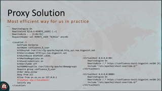 Proxy Solution
M o st eff ic ient way fo r u s in p rac t ic e
...
RewriteEngine On
RewriteCond %{LA-U:REMOTE_USER} (.+)
RewriteRule . - [E=RU:%1]
RequestHeader set REMOTE_USER "%{RU}e" env=RU
...

<Location />
AuthType Kerberos
AuthName confluence_%_user
Krb5Keytab /var/lib/cfg-apache/keytab.http_xyz.nue.bigpoint.net
KrbServiceName HTTP/xyz.nue.bigpoint.net
...
KrbAuthRealm BIGPOINT.LOCAL
<VirtualHost 0.0.0.0:80>
KrbMethodNegotiate on
RewriteEngine On
KrbSaveCredentials on
RewriteRule /.* https://confluence-test2.bigpoint.net$0 [R]
KrbVerifyKDC off
Include "/etc/apache2/vhost-override.d/"
AuthDBMGroupFile /var/lib/cfg-apache/dbmadgroups
</VirtualHost>
Require group confluence_%_user
Order deny,allow
<VirtualHost 0.0.0.0:8080>
Deny from all
RewriteEngine On
Allow from xx.xx.xx.xx 127.0.0.1
RewriteRule /.* https://confluence-test2.bigpoint.net$0 [R]
ProxyPass ajp://localhost/
Include "/etc/apache2/vhost-override.d/"
Satisfy any
</VirtualHost>
</Location>
...

 
