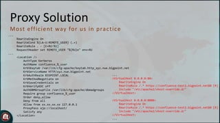 Proxy Solution
M o st eff ic ient way fo r u s in p rac t ic e
...
RewriteEngine On
RewriteCond %{LA-U:REMOTE_USER} (.+)
RewriteRule . - [E=RU:%1]
RequestHeader set REMOTE_USER "%{RU}e" env=RU
...

<Location />
AuthType Kerberos
AuthName confluence_%_user
Krb5Keytab /var/lib/cfg-apache/keytab.http_xyz.nue.bigpoint.net
KrbServiceName HTTP/xyz.nue.bigpoint.net
...
KrbAuthRealm BIGPOINT.LOCAL
<VirtualHost 0.0.0.0:80>
KrbMethodNegotiate on
RewriteEngine On
KrbSaveCredentials on
RewriteRule /.* https://confluence-test2.bigpoint.net$0 [R]
KrbVerifyKDC off
Include "/etc/apache2/vhost-override.d/"
AuthDBMGroupFile /var/lib/cfg-apache/dbmadgroups
</VirtualHost>
Require group confluence_%_user
Order deny,allow
<VirtualHost 0.0.0.0:8080>
Deny from all
RewriteEngine On
Allow from xx.xx.xx.xx 127.0.0.1
RewriteRule /.* https://confluence-test2.bigpoint.net$0 [R]
ProxyPass ajp://localhost/
Include "/etc/apache2/vhost-override.d/"
Satisfy any
</VirtualHost>
</Location>
...

 