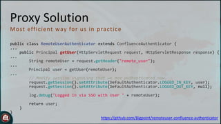 Proxy Solution
M o st eff ic ient way fo r u s in p rac t ic e
public class RemoteUserAuthenticator extends ConfluenceAuthenticator {
...
public Principal getUser(HttpServletRequest request, HttpServletResponse response) {
...
String remoteUser = request.getHeader("remote_user");
...
Principal user = getUser(remoteUser);
...
// Modify session signaling that we are authenticated now.
request.getSession().setAttribute(DefaultAuthenticator.LOGGED_IN_KEY, user);
request.getSession().setAttribute(DefaultAuthenticator.LOGGED_OUT_KEY, null);
log.debug("Logged in via SSO with User " + remoteUser);
return user;
}

}

https://github.com/Bigpoint/remoteuser-confluence-authenticator

 