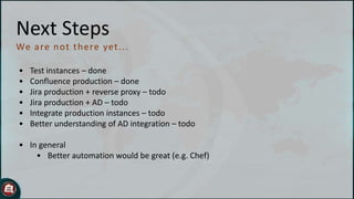 Next Steps
We are n o t t h ere yet . . .
•
•
•
•
•
•

Test instances – done
Confluence production – done
Jira production + reverse proxy – todo
Jira production + AD – todo
Integrate production instances – todo
Better understanding of AD integration – todo

• In general
• Better automation would be great (e.g. Chef)

 