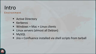 Intro
E nviron ment








Active Directory
Kerberos
Windows + Mac + Linux clients
Linux servers (almost all Debian)
MySQL
Jira + Confluence installed via shell scripts from tarball

 