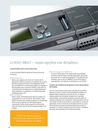 LOGO! 0BA7 – mais opções em detalhes
Comunicação como nunca antes vista
A comunicação Ethernet pode ser feita de diversas
maneiras:
■■ Mestre/Escravo
Neste caso, apenas um entre um máximo de 8
dispositivos básicos processa o programa do usuário.
Os demais apenas servem como expansão de I/O.
Eles providenciam a informação digital ou analógica
das entradas para o primeiro LOGO! e executam os
comandos de comutação para as saídas digitais de
seus hardwares, ou repassam os valores de saídas
analógicas para a I/O.
■■ Mestre/Mestre
Neste modo, até 8 dispositivos básicos podem ser
conectados uns com os outros. No entanto, cada
LOGO! processa seu próprio programa e compartilha
com os outros apenas as informações gerais
necessárias. Deste modo, pequenos sistemas de
rede com fáceis estruturas de programa podem ser
criados.
■■ Comunicação com SIMATIC S7
O novo módulo básico do LOGO! pode ser acoplado
em estruturas de maior nível de automação, pois pode
funcionar com o protocolo padrão S7. Isso permite, por
exemplo, que se use um SIMATIC Touch Panel para a
operação de uma máquina controlada por um LOGO!.
O dobro de memória de programa e cinco novos blocos
de funções
Os cinco novos blocos de função compensam na prática.
Valores mínimos e máximos de temperatura podem ser
determinados através do curso de um dia, ou valores
médios podem ser formados através de um período
determinado. A duração de qualquer processo pode ser
medida utilizando um cronômetro. Adicionalmente, há um
comutador temporal astronômico, que pode ser usado em
aplicações como controle de iluminação externa ou como
temporizador do sistema de alimentação de animais na
pecuária, e um filtro analógico para minimizar a influência
de pulsos de interferência no sinal transmitido
10
Novas perspectivas para
comunicação, gerenciamento e
armazenamento de dados
 