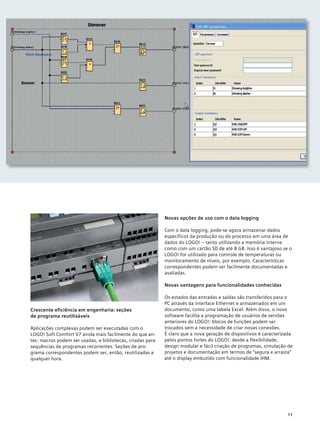 Crescente eficiência em engenharia: seções
de programa reutilizáveis
Aplicações complexas podem ser executadas com o
LOGO! Soft Comfort V7 ainda mais facilmente do que an-
tes: macros podem ser usadas, e bibliotecas, criadas para
sequências de programas recorrentes. Seções de pro-
grama correspondentes podem ser, então, reutilizadas a
qualquer hora.
Novas opções de uso com o data logging
Com o data logging, pode-se agora armazenar dados
específicos da produção ou do processo em uma área de
dados do LOGO! – tanto utilizando a memória interna
como com um cartão SD de até 8 GB. Isso é vantajoso se o
LOGO! for utilizado para controle de temperaturas ou
monitoramento de níveis, por exemplo. Características
correspondentes podem ser facilmente documentadas e
avaliadas.
Novas vantagens para funcionalidades conhecidas
Os estados das entradas e saídas são transferidos para o
PC através da interface Ethernet e armazenados em um
documento, como uma tabela Excel. Além disso, o novo
software facilita a programação de usuários de versões
anteriores do LOGO!: blocos de funções podem ser
trocados sem a necessidade de criar novas conexões.
É claro que a nova geração de dispositivos é caracterizada
pelos pontos fortes do LOGO!: desde a flexibilidade,
design modular e fácil criação de programas, simulação de
projetos e documentação em termos de “segura e arrasta”
até o display embutido com funcionalidade IHM.
11
 