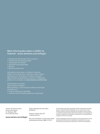 Sujeito a alteração sem aviso prévio
IA-2393-CA
Impresso no Brasil / Nov 2011
© Siemens AG 2011
Para mais informações, consulte nossa Central
de Atendimento Siemens: 0800 773 7373
As informações fornecidas neste folheto contêm simplesmente descrições
gerais ou características de desempenho que, no caso real de uso nem
sempre se aplicam conforme a descrição ou que podem mudar conforme
o resultado de desenvolvimento adicional dos produtos. Uma obrigação de
fornecer as respectivas características só deve existir se for expressamente
acordado nos termos do contrato.
Todas as designações de produtos podem ser marcas registradas ou nomes
de produtos da Siemens AG ou companhias fornecedoras cujo uso por
terceiros para seus próprios fins pode violar os direitos dos proprietários.
Siemens AG Industry Sector
Industry Automation
Av. Mutinga, 3800
05110-902 São Paulo
www.siemens.com.br/logo!
Mais informações sobre o LOGO! na
Internet - www.siemens.com.br/logo!
•	 Abrangentes informações sobre o produto
•	 Software de demonstração grátis
•	 Atualizações do software
•	 Aplicações pré-programadas
•	 Notícias
•	 Revista do cliente GO!
Você pode ainda comprar o software e hardware
LOGO! on-line. Além disso, você pode receber suporte
individual se for necessário, em “Serviço e Suporte”.
Mais exemplos de aplicações e auxílios de configuração
podem ser encontrados em www.siemens.com/microset
SIPLUS LOGO! na Internet
www.siemens.com/siplus
Nesse endereço, você encontrará módulos fortalecidos
do LOGO! com:
•	 Faixa de temperatura estendida
•	 Proteção contra atmosfera agressiva/ condensação
 