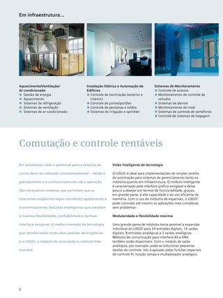 Comutação e controle rentáveis
Instalação Elétrica e Automação de
Edifícios
■■ Controle de iluminação (exterior e
interior)
■■ Controle de portas/portões
■■ Controle de persianas e toldos
■■ Sistemas de irrigação e sprinkler
Aquecimento/Ventilação/
Ar-condicionado
■■ Gestão de energia
■■ Aquecimento
■■ Sistemas de refrigeração
■■ Sistemas de ventilação
■■ Sistemas de ar-condicionado
Sistemas de Monitoramento
■■ Controle de acessos
■■ Monitoramento de controle de
veículos
■■ Sistemas de alarme
■■ Monitoramento de nível
■■ Sistemas de controle de semáforos
■■ Controle de sistemas de bagagem
Em infraestrutura...
Em automação, todo o potencial para a redução de
custos deve ser utilizado consistentemente – desde o
planejamento e o comissionamento até a operação.
São necessários sistemas que permitem que as
crescentes exigências sejam satisfeitas rapidamente e
economicamente: Soluções Inteligentes que atendam
à máxima flexibilidade, confiabilidade e tenham
interface amigável. O melhor exemplo de tecnologia
que satisfaz todos esses altos padrões de exigências
é o LOGO!, o módulo de comutação e controle líder
mundial.
Visão inteligente de tecnologia
O LOGO! é ideal para implementações de simples tarefas
de automação para sistemas de gerenciamento tanto na
indústria quanto em infraestrutura. O módulo inteligente
é caracterizado pela interface gráfica amigável e deixa
pouco a desejar em termos de funcionalidade, graças,
em grande parte, à alta capacidade e ao uso eficiente da
memória. Com o uso de módulos de expansão, o LOGO!
pode controlar até mesmo as aplicações mais complexas
sem problemas.
Modularidade e flexibilidade máxima
Uma grande gama de módulos torna possível a expansão
individual do LOGO! para 24 entradas digitais, 16 saídas
digitais, 8 entradas analógicas e 2 saídas analógicas.
Módulos de comunicação para interface AS e KNX
também estão disponíveis. Com o módulo de saída
analógica, por exemplo, pode-se solucionar pequenas
tarefas de controle. Isto é apoiado pelas funções especiais
de controle PI, função rampa e multiplexador analógico.
2
 