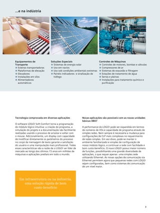 Equipamentos de
Transporte
■■ Esteiras transportadoras
■■ Plataformas de elevação
■■ Elevadores
■■ Instalações em silos
■■ Alimentadores
automáticos
Soluções Especiais
■■ Sistemas de energia solar
■■ Uso em navios
■■ Uso sob condições ambientais extremas
■■ Painéis indicadores e sinalização de
tráfego
Controles de Máquinas
■■ Controles de motores, bombas e válvulas
■■ Compressores de ar
■■ Sistemas de exaustão e filtragem
■■ Estações de tratamento de água
■■ Serras e plainas
■■ Instalações para tratamento químico e
purificação
...e na indústria
Tecnologia comprovada em diversas aplicações
O software LOGO! Soft Comfort torna a programação
do módulo lógico intuitiva: a criação do programa, a
simulação do projeto e a documentação são facilmente
realizadas usando o processo de arrastar e soltar com
o mouse. Adicionalmente, um display com capacidade
de modificar diretamente os parâmetros do processo
no corpo da mensagem de texto garante a satisfação
do usuário e uma manipulação mais profissional. Todas
essas características são a razão de o LOGO! ser líder de
mercado ao longo dos últimos 15 anos em milhões de
máquinas e aplicações prediais em todo o mundo.
Novas aplicações são possíveis com as novas unidades
básicas 0BA7
A performance do LOGO! pode ser expandida em termos
de números de I/Os e capacidade de programa através de
simples redes. Nem sempre é necessária a mudança para
configurações de CLP mais complexas no requerimento
de redes simples. Em vez disso, pode-se manter o
ambiente familiarizado e simples de configuração de
nosso módulo lógico, e continuar a rede com facilidade e
bom custo-benefício. O novo LOGO! possui maior número
de funções, possibilitando uma grande diversidade de
aplicações, o que requer apenas uma simples rede
utilizando Ethernet. As novas opções de comunicação via
Ethernet permitem agora que pequenas redes com LOGO!
sejam configuradas, bem como sistemas de comunicação
de um nível maior.
3
Em infraestrutura ou na indústria,
uma solução rápida de bom
custo-benefício
 