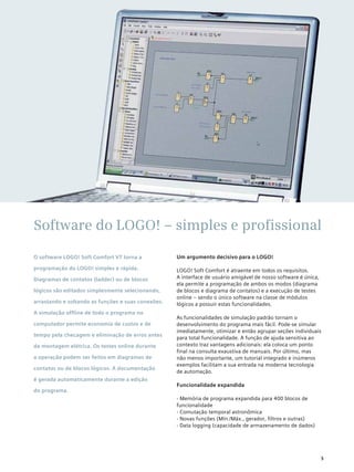 Um argumento decisivo para o LOGO!
LOGO! Soft Comfort é atraente em todos os requisitos.
A interface de usuário amigável de nosso software é única,
ela permite a programação de ambos os modos (diagrama
de blocos e diagrama de contatos) e a execução de testes
online – sendo o único software na classe de módulos
lógicos a possuir estas funcionalidades.
As funcionalidades de simulação padrão tornam o
desenvolvimento do programa mais fácil. Pode-se simular
imediatamente, otimizar e então agrupar seções individuais
para total funcionalidade. A função de ajuda sensitiva ao
contexto traz vantagens adicionais: ela coloca um ponto
final na consulta exaustiva de manuais. Por último, mas
não menos importante, um tutorial integrado e inúmeros
exemplos facilitam a sua entrada na moderna tecnologia
de automação.
Funcionalidade expandida
- Memória de programa expandida para 400 blocos de
funcionalidade
- Comutação temporal astronômica
- Novas funções (Mín./Máx., gerador, filtros e outras)
- Data logging (capacidade de armazenamento de dados)
O software LOGO! Soft Comfort V7 torna a
programação do LOGO! simples e rápida.
Diagramas de contatos (ladder) ou de blocos
lógicos são editados simplesmente selecionando,
arrastando e soltando as funções e suas conexões.
A simulação offline de todo o programa no
computador permite economia de custos e de
tempo pela checagem e eliminação de erros antes
da montagem elétrica. Os testes online durante
a operação podem ser feitos em diagramas de
contatos ou de blocos lógicos. A documentação
é gerada automaticamente durante a edição
do programa.
Software do LOGO! – simples e profissional
5
 