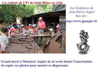 Les enfants de CP1 de Saint Blaise en visite
Les Sculptures de
Jean-Pierre Augier
Son site :
http://www.jpaugier.fr
/
Grand merci à Monsieur Augier de m’avoir donné l’autorisation
de copier ses photos pour monter ce diaporama.
 