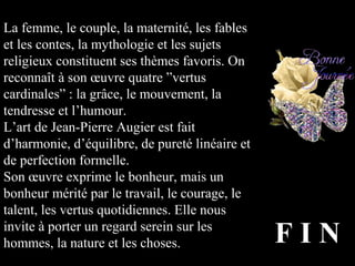 La femme, le couple, la maternité, les fables
et les contes, la mythologie et les sujets
religieux constituent ses thèmes favoris. On
reconnaît à son œuvre quatre ”vertus
cardinales” : la grâce, le mouvement, la
tendresse et l’humour.
L’art de Jean-Pierre Augier est fait
d’harmonie, d’équilibre, de pureté linéaire et
de perfection formelle.
Son œuvre exprime le bonheur, mais un
bonheur mérité par le travail, le courage, le
talent, les vertus quotidiennes. Elle nous
invite à porter un regard serein sur les
hommes, la nature et les choses. F I N
 