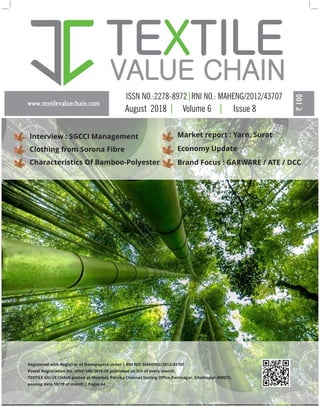 www.textilevaluechain.com
TE TILEX
VALUE CHAIN
August 2018 Volume 6 Issue 8
Registered with Registrar of Newspapers under | RNI NO: MAHENG/2012/43707
Postal Registration No. MNE/346/2018-20 published on 5th of every month,
TEXTILE VALUE CHAIN posted at Mumbai, Patrika Channel Sorting Oﬃce,Pantnagar, Ghatkopar-400075,
posting date 18/19 of month | Pages 44
Interview : SGCCI Management
Clothing from Sorona Fibre
Characteristics Of Bamboo-Polyester
Market report : Yarn, Surat
Economy Update
Brand Focus : GARWARE / ATE / DCC
 