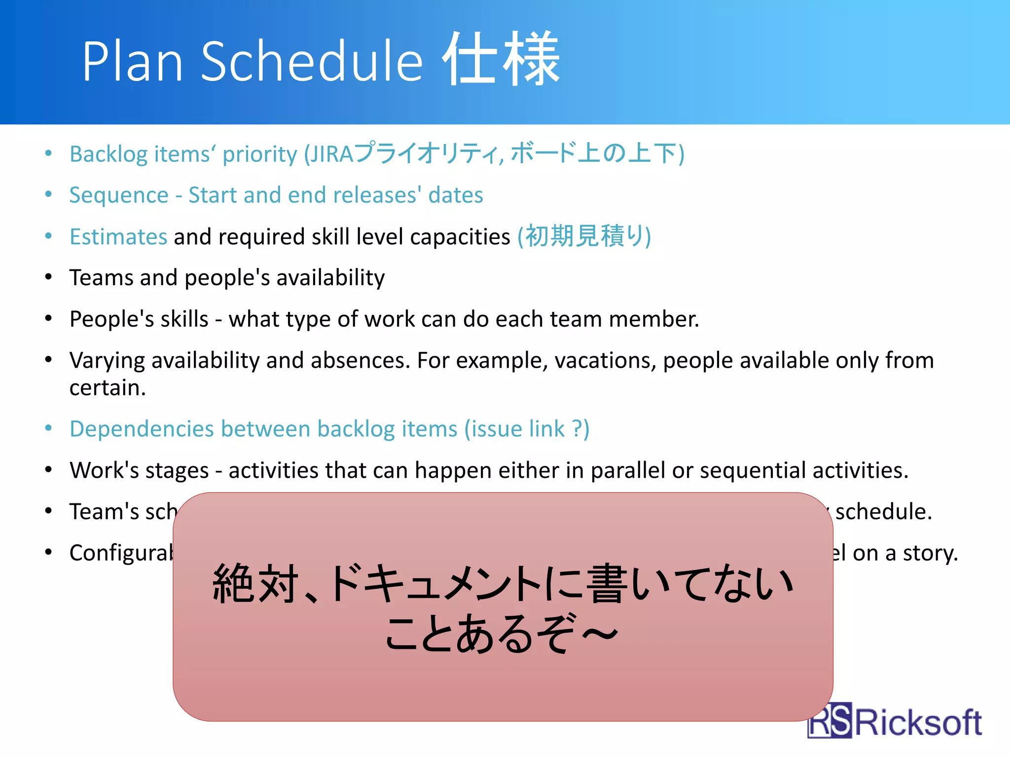 Plan Schedule 仕様
• Backlog items‘ priority (JIRAプライオリティ, ボード上の上下)
• Sequence - Start and end releases' dates
• Estimates and required skill level capacities (初期見積り)
• Teams and people's availability
• People's skills - what type of work can do each team member.
• Varying availability and absences. For example, vacations, people available only from
certain.
• Dependencies between backlog items (issue link ?)
• Work's stages - activities that can happen either in parallel or sequential activities.
• Team's schedules - iterations and sprint lengths, or continuous, day-to-day schedule.
• Configurable constraints for example, how many people can work in parallel on a story.
絶対、ドキュメントに書いてない
ことあるぞ～
 