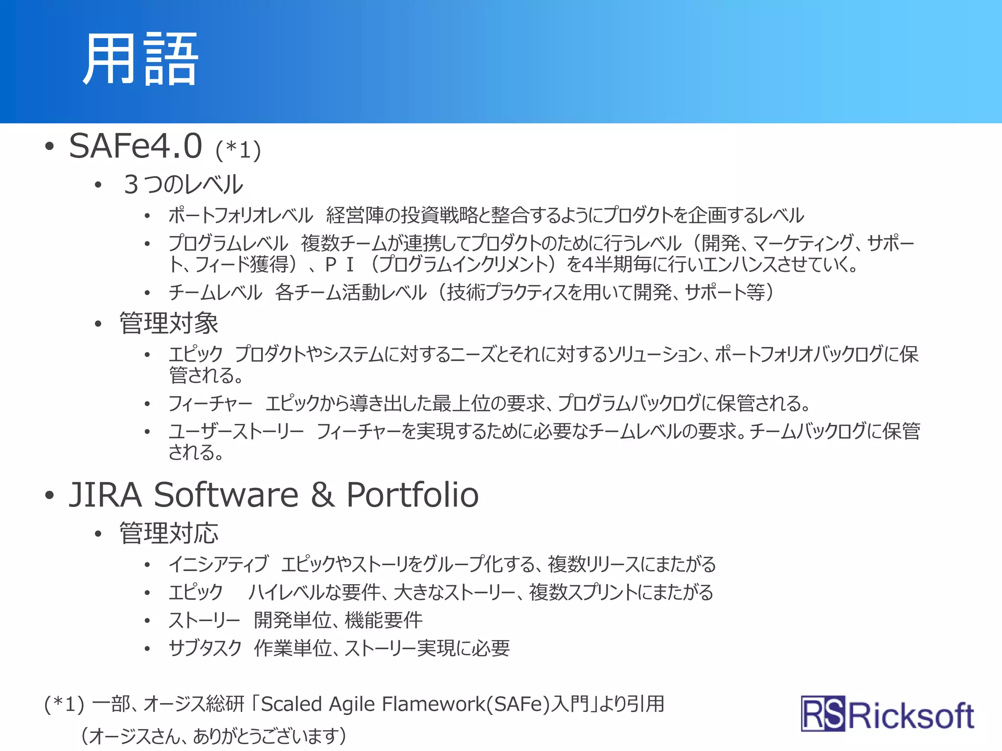 用語
• SAFe4.0 (*1)
• ３つのレベル
• ポートフォリオレベル 経営陣の投資戦略と整合するようにプロダクトを企画するレベル
• プログラムレベル 複数チームが連携してプロダクトのために行うレベル（開発、マーケティング、サポー
ト、フィード獲得）、ＰＩ（プログラムインクリメント）を4半期毎に行いエンハンスさせていく。
• チームレベル 各チーム活動レベル（技術プラクティスを用いて開発、サポート等）
• 管理対象
• エピック プロダクトやシステムに対するニーズとそれに対するソリューション、ポートフォリオバックログに保
管される。
• フィーチャー エピックから導き出した最上位の要求、プログラムバックログに保管される。
• ユーザーストーリー フィーチャーを実現するために必要なチームレベルの要求。チームバックログに保管
される。
• JIRA Software & Portfolio
• 管理対応
• イニシアティブ エピックやストーリをグループ化する、複数リリースにまたがる
• エピック ハイレベルな要件、大きなストーリー、複数スプリントにまたがる
• ストーリー 開発単位、機能要件
• サブタスク 作業単位、ストーリー実現に必要
(*1) 一部、オージス総研 「Scaled Agile Flamework(SAFe)入門」より引用
（オージスさん、ありがとうございます）
 