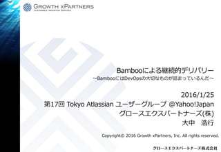 Bambooによる継続的デリバリー
2016/1/25
第17回 Tokyo Atlassian ユーザーグループ @Yahoo!Japan
グロースエクスパートナーズ(株)
大中 浩行
Copyright© 2016 Growth xPartners, Inc. All rights reserved.
 