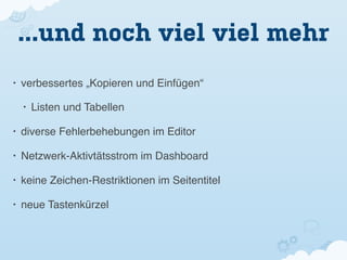 ...und noch viel viel mehr
•   verbessertes „Kopieren und Einfügen“

    •   Listen und Tabellen

•   diverse Fehlerbehebungen im Editor

•   Netzwerk-Aktivtätsstrom im Dashboard

•   keine Zeichen-Restriktionen im Seitentitel

•   neue Tastenkürzel
 