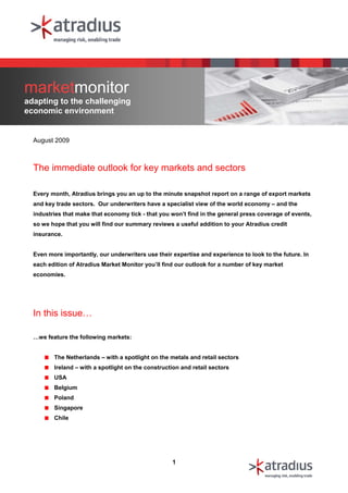 marketmonitor
adapting to the challenging
economic environment


  August 2009



  The immediate outlook for key markets and sectors

  Every month, Atradius brings you an up to the minute snapshot report on a range of export markets
  and key trade sectors. Our underwriters have a specialist view of the world economy – and the
  industries that make that economy tick - that you won’t find in the general press coverage of events,
  so we hope that you will find our summary reviews a useful addition to your Atradius credit
  insurance.


  Even more importantly, our underwriters use their expertise and experience to look to the future. In
  each edition of Atradius Market Monitor you’ll find our outlook for a number of key market
  economies.




  In this issue…

  …we feature the following markets:


         The Netherlands – with a spotlight on the metals and retail sectors
         Ireland – with a spotlight on the construction and retail sectors
         USA
         Belgium
         Poland
         Singapore
         Chile




                                                    1
 