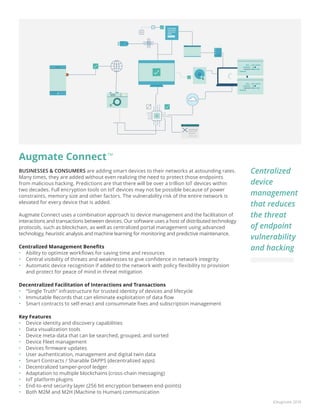 ©Augmate 2018
Augmate ConnectTM
BUSINESSES & CONSUMERS are adding smart devices to their networks at astounding rates.
Many times, they are added without even realizing the need to protect those endpoints
from malicious hacking. Predictions are that there will be over a trillion IoT devices within
two decades. Full encryption tools on IoT devices may not be possible because of power
constraints, memory size and other factors. The vulnerability risk of the entire network is
elevated for every device that is added.
Augmate Connect uses a combination approach to device management and the facilitation of
interactions and transactions between devices. Our software uses a host of distributed technology
protocols, such as blockchain, as well as centralized portal management using advanced
technology, heuristic analysis and machine learning for monitoring and predictive maintenance.
Centralized Management Benefits
•	 Ability to optimize workflows for saving time and resources
•	 Central visibility of threats and weaknesses to give confidence in network integrity
•	 Automatic device recognition if added to the network with policy flexibility to provision
and protect for peace of mind in threat mitigation
Decentralized Facilitation of Interactions and Transactions
•	 “Single Truth” infrastructure for trusted identity of devices and lifecycle
•	 Immutable Records that can eliminate exploitation of data flow
•	 Smart contracts to self-enact and consummate fixes and subscription management
Key Features
•	 Device identity and discovery capabilities
•	 Data visualization tools
•	 Device meta-data that can be searched, grouped, and sorted
•	 Device Fleet management
•	 Devices firmware updates
•	 User authentication, management and digital twin data
•	 Smart Contracts / Sharable DAPPS (decentralized apps)
•	 Decentralized tamper-proof ledger
•	 Adaptation to multiple blockchains (cross-chain messaging)
•	 IoT platform plugins
•	 End-to-end security layer (256 bit encryption between end-points)
•	 Both M2M and M2H (Machine to Human) communication
Centralized
device
management
that reduces
the threat
of endpoint
vulnerability
and hacking
 