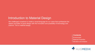 Introduction to Material Design
We challenged ourselves to create a visual language for our users that synthesizes the
classic principles of good design with the innovation and possibility of technology and
science. This is material design.
Contents
Environment
Material Properties
Elevation and shadow
 