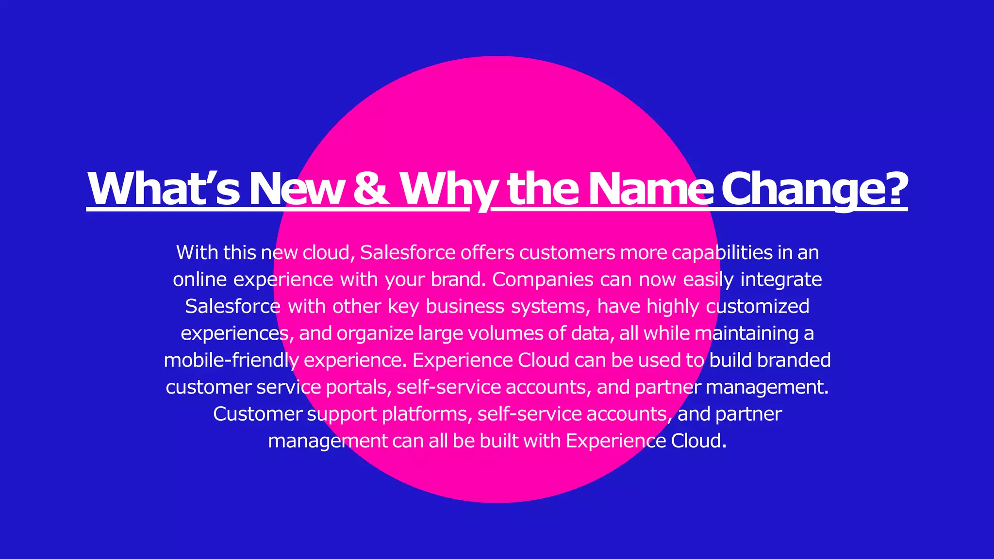 What’sNew& WhytheNameChange?
With this new cloud, Salesforce offers customers more capabilities in an
online experience with your brand. Companies can now easily integrate
Salesforce with other key business systems, have highly customized
experiences, and organize large volumes of data, all while maintaining a
mobile-friendly experience. Experience Cloud can be used to build branded
customer service portals, self-service accounts, and partner management.
Customer support platforms, self-service accounts, and partner
management can all be built with Experience Cloud.
 