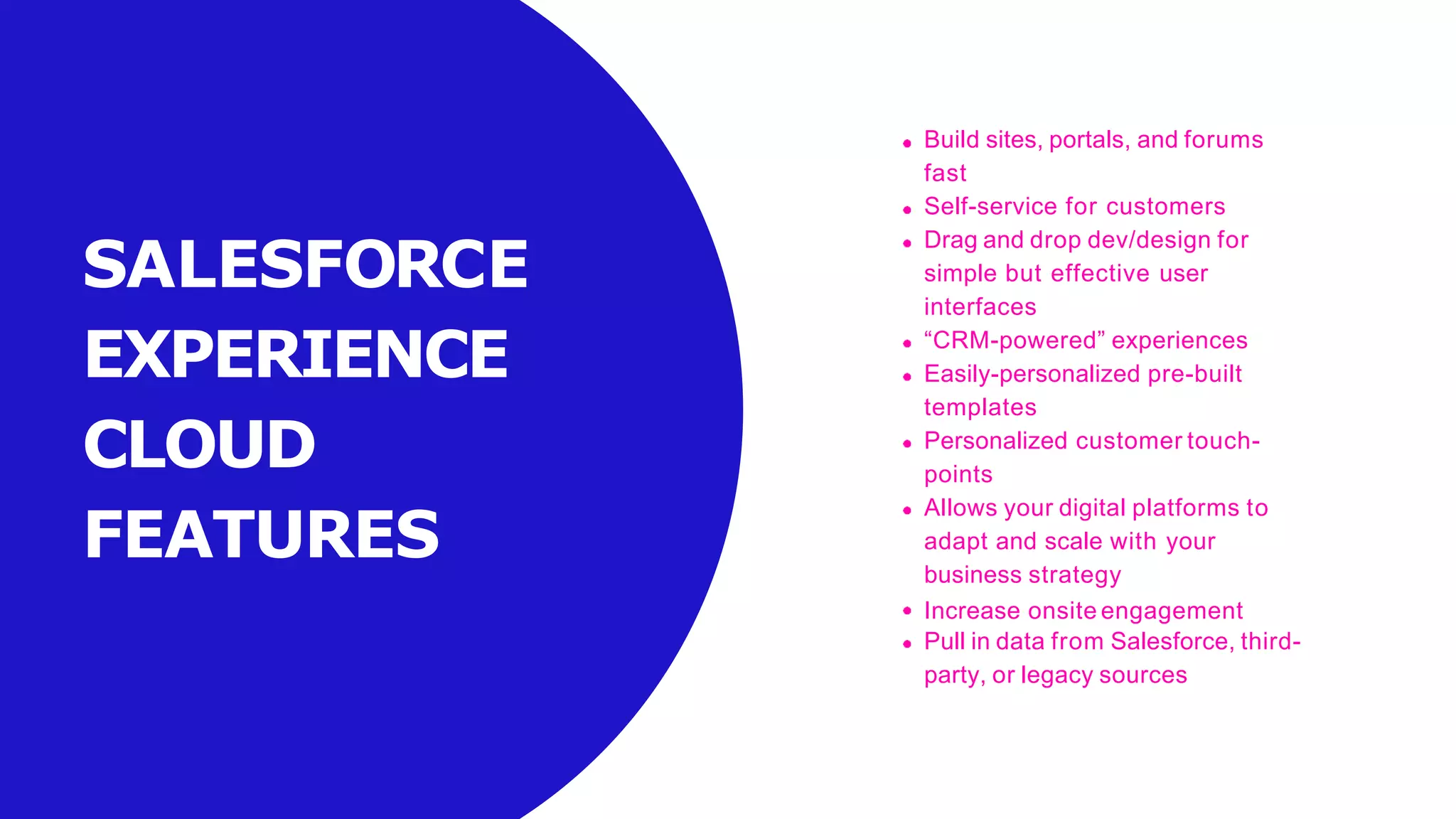 SALESFORCE
EXPERIENCE
CLOUD
FEATURES
Build sites, portals, and forums
fast
Self-service for customers
Drag and drop dev/design for
simple but effective user
interfaces
“CRM-powered” experiences
Easily-personalized pre-built
templates
Personalized customer touch-
points
Allows your digital platforms to
adapt and scale with your
business strategy
Increase onsite engagement
Pull in data from Salesforce, third-
party, or legacy sources
 