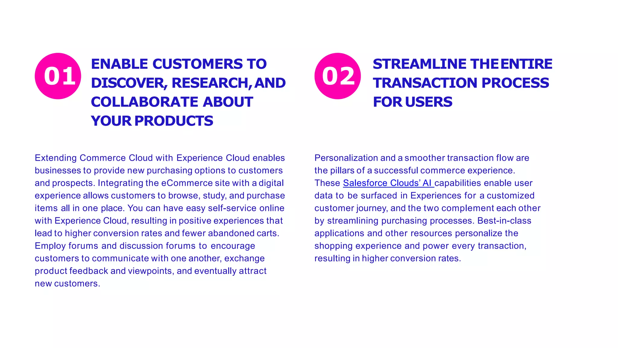 ENABLE CUSTOMERS TO
DISCOVER, RESEARCH,AND
COLLABORATE ABOUT
YOURPRODUCTS
Extending Commerce Cloud with Experience Cloud enables
businesses to provide new purchasing options to customers
and prospects. Integrating the eCommerce site with a digital
experience allows customers to browse, study, and purchase
items all in one place. You can have easy self-service online
with Experience Cloud, resulting in positive experiences that
lead to higher conversion rates and fewer abandoned carts.
Employ forums and discussion forums to encourage
customers to communicate with one another, exchange
product feedback and viewpoints, and eventually attract
new customers.
Personalization and a smoother transaction flow are
the pillars of a successful commerce experience.
These Salesforce Clouds’ AI capabilities enable user
data to be surfaced in Experiences for a customized
customer journey, and the two complement each other
by streamlining purchasing processes. Best-in-class
applications and other resources personalize the
shopping experience and power every transaction,
resulting in higher conversion rates.
01 02
STREAMLINE THEENTIRE
TRANSACTION PROCESS
FORUSERS
 