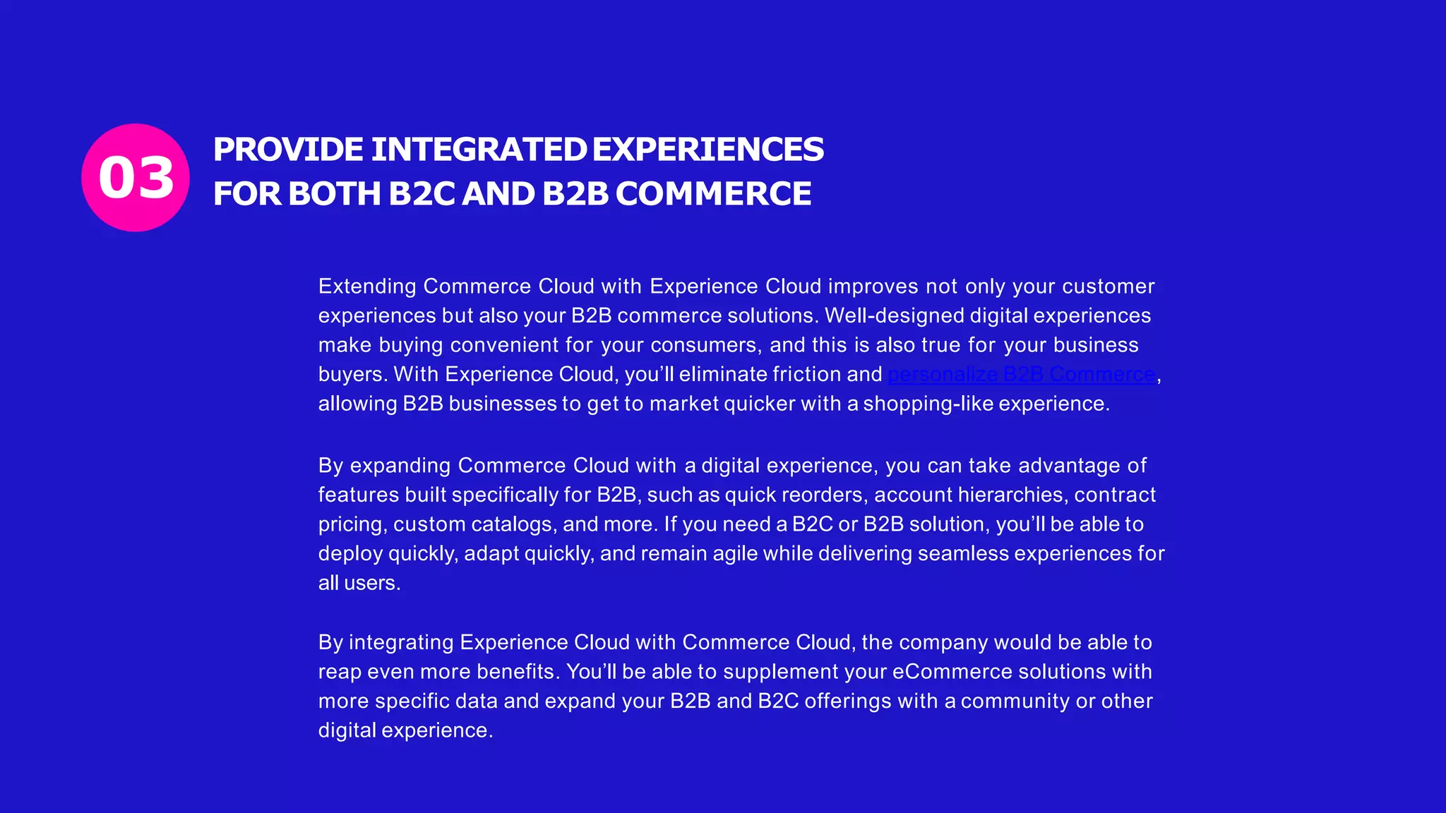 PROVIDE INTEGRATEDEXPERIENCES
FOR BOTH B2C AND B2B COMMERCE
03
Extending Commerce Cloud with Experience Cloud improves not only your customer
experiences but also your B2B commerce solutions. Well-designed digital experiences
make buying convenient for your consumers, and this is also true for your business
buyers. With Experience Cloud, you’ll eliminate friction and personalize B2B Commerce,
allowing B2B businesses to get to market quicker with a shopping-like experience.
By expanding Commerce Cloud with a digital experience, you can take advantage of
features built specifically for B2B, such as quick reorders, account hierarchies, contract
pricing, custom catalogs, and more. If you need a B2C or B2B solution, you’ll be able to
deploy quickly, adapt quickly, and remain agile while delivering seamless experiences for
all users.
By integrating Experience Cloud with Commerce Cloud, the company would be able to
reap even more benefits. You’ll be able to supplement your eCommerce solutions with
more specific data and expand your B2B and B2C offerings with a community or other
digital experience.
 