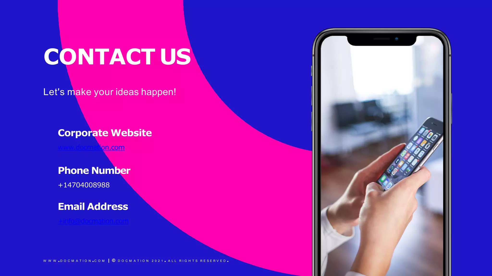 CONTACT US
Let's make your ideas happen!
Corporate Website
www.docmation.com
Phone Number
+14704008988
Email Address
+info@docmation.com
W W W .D O C M A T I O N .C O M | © D O C M A T I O N 2 0 2 1 . A L L R I G H T S R E S E R V E D .
 