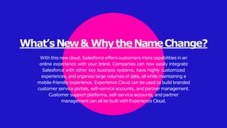 What’sNew& WhytheNameChange?
With this new cloud, Salesforce offers customers more capabilities in an
online experience with your brand. Companies can now easily integrate
Salesforce with other key business systems, have highly customized
experiences, and organize large volumes of data, all while maintaining a
mobile-friendly experience. Experience Cloud can be used to build branded
customer service portals, self-service accounts, and partner management.
Customer support platforms, self-service accounts, and partner
management can all be built with Experience Cloud.
 