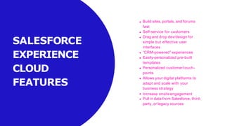 SALESFORCE
EXPERIENCE
CLOUD
FEATURES
Build sites, portals, and forums
fast
Self-service for customers
Drag and drop dev/design for
simple but effective user
interfaces
“CRM-powered” experiences
Easily-personalized pre-built
templates
Personalized customer touch-
points
Allows your digital platforms to
adapt and scale with your
business strategy
Increase onsite engagement
Pull in data from Salesforce, third-
party, or legacy sources
 