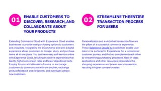 ENABLE CUSTOMERS TO
DISCOVER, RESEARCH,AND
COLLABORATE ABOUT
YOURPRODUCTS
Extending Commerce Cloud with Experience Cloud enables
businesses to provide new purchasing options to customers
and prospects. Integrating the eCommerce site with a digital
experience allows customers to browse, study, and purchase
items all in one place. You can have easy self-service online
with Experience Cloud, resulting in positive experiences that
lead to higher conversion rates and fewer abandoned carts.
Employ forums and discussion forums to encourage
customers to communicate with one another, exchange
product feedback and viewpoints, and eventually attract
new customers.
Personalization and a smoother transaction flow are
the pillars of a successful commerce experience.
These Salesforce Clouds’ AI capabilities enable user
data to be surfaced in Experiences for a customized
customer journey, and the two complement each other
by streamlining purchasing processes. Best-in-class
applications and other resources personalize the
shopping experience and power every transaction,
resulting in higher conversion rates.
01 02
STREAMLINE THEENTIRE
TRANSACTION PROCESS
FORUSERS
 