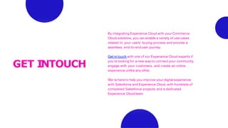 GET INTOUCH
By integrating Experience Cloud with your Commerce
Cloud solutions, you can enable a variety of use cases
related to your users’ buying process and provide a
seamless, end-to-enduser journey.
Get in touch with one of our Experience Cloud experts if
you’re looking for a new way to connect your community,
engage with your customers, and create an online
experience unlike any other.
We’re here to help you improve your digital experience
with Salesforce and Experience Cloud, with hundreds of
completed Salesforce projects and a dedicated
Experience Cloudteam.
 