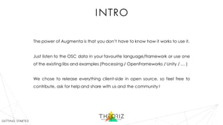 intro
The power of Augmenta is that you don’t have to know how it works to use it.
Just listen to the OSC data in your favourite language/framework or use one
of the existing libs and examples (Processing / OpenFrameworks / Unity / … )
We chose to release everything client-side in open source, so feel free to
contribute, ask for help and share with us and the community !
getting started
 