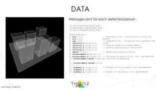 data
/au/personEntered args0 arg1 ...
/au/personWillLeave args0 arg1 …
/au/personUpdated args0 arg1 …
Where args are :
0: pid (int)
1: oid (int)
2: age (int)
3: centroid.x (float 0-1)
4: centroid.y (float 0-1)
5: velocity.x (float 0-1)
6: velocity.y (float 0-1)
7: depth (float)
8: boundingRect.x (float 0-1)
9: boundingRect.y (float 0-1)
10: boundingRect.width (float 0-
1)
11: boundingRect.height (float
0-1)
12: highest.x (float 0-1)
13: highest.y (float 0-1)
14: highest.z (float 0-1)
// Personal ID ex : 42th person to enter has
pid=41
// Ordered ID ex : 3rd person still present has
oid=2
// Time on stage (in frame number)
// Position projected to the ground
// Speed and direction vector
// Distance to sensor (in m) (not implemented)
// Top view bounding box
// Highest point placement (not implemented)
// Height of the person (not implemented)
Messages sent for each detected person :
getting started
 