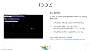 tools
A tool to simulate Augmenta data for testing
purposes.
- Simulate a moving person with the mouse
- Simulate a grid of people moving
automatically (up to thousands of people)
- Simulate a custom Augmenta scene size
Instructions, download, source :
https://github.com/Theoriz/Augmenta-Simulator
simulator
getting started
 