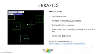 libraries
- Easy to learn/use
- Multiple examples (2D/3D/assets)
- Complete set of features
- Interactive area cropping, auto adjust scene size,
etc.
- Advanced debug info
Instructions and download :
https://github.com/Theoriz/AugmentaP5
getting started
processing
 