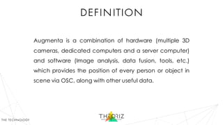 definition
Augmenta is a combination of hardware (multiple 3D
cameras, dedicated computers and a server computer)
and software (Image analysis, data fusion, tools, etc.)
which provides the position of every person or object in
scene via OSC, along with other useful data.
the technology
 