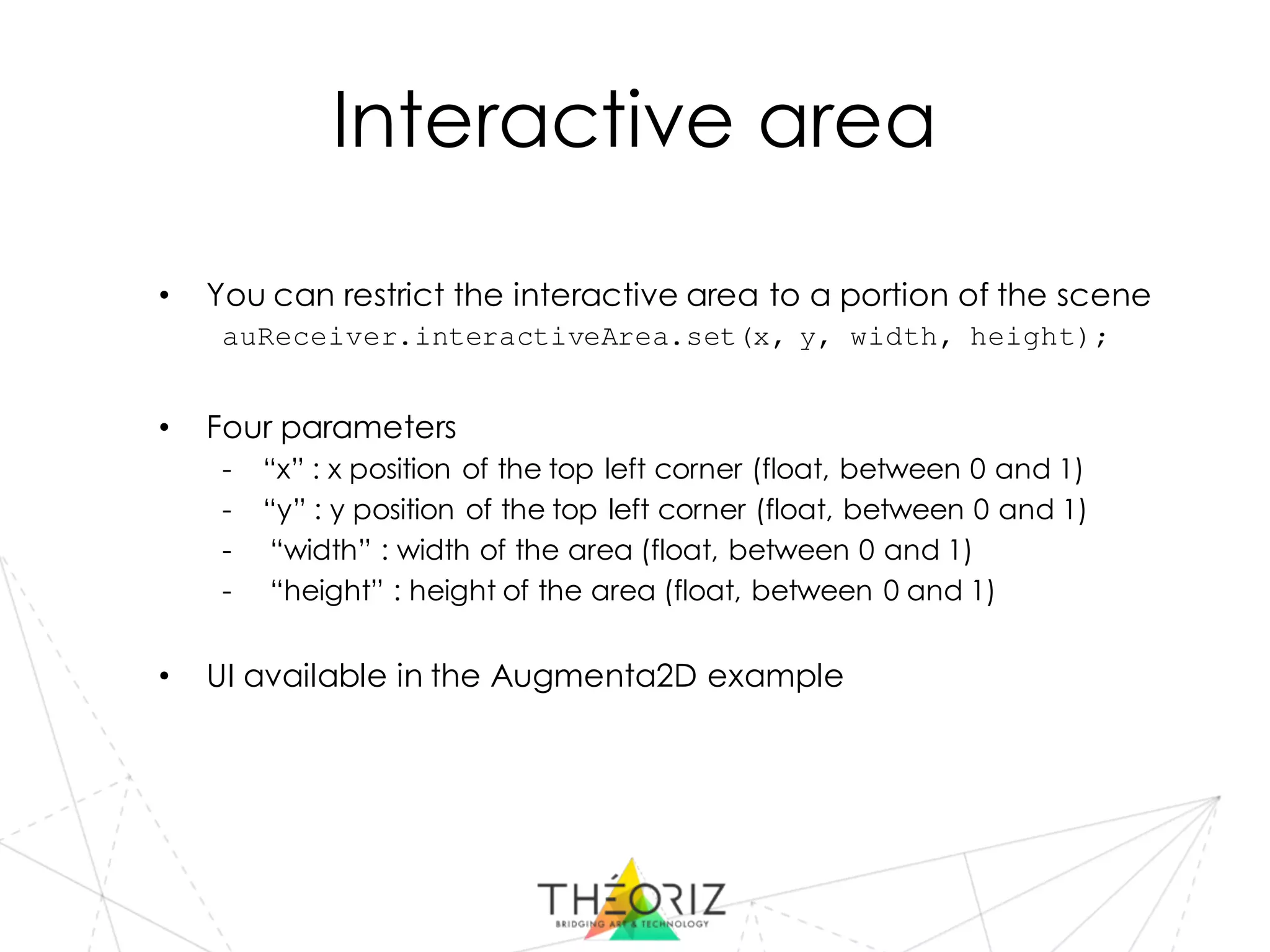 Interactive area
• You can restrict the interactive area to a portion of the scene
auReceiver.interactiveArea.set(x, y, width, height);
• Four parameters
- “x” : x position of the top left corner (float, between 0 and 1)
- “y” : y position of the top left corner (float, between 0 and 1)
- “width” : width of the area (float, between 0 and 1)
- “height” : height of the area (float, between 0 and 1)
• UI available in the Augmenta2D example
 