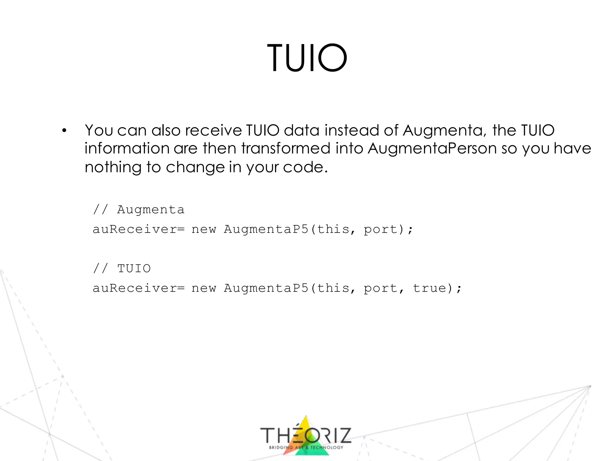TUIO
• You can also receive TUIO data instead of Augmenta, the TUIO
information are then transformed into AugmentaPerson so you have
nothing to change in your code.
// Augmenta
auReceiver= new AugmentaP5(this, port);
// TUIO
auReceiver= new AugmentaP5(this, port, true);
 