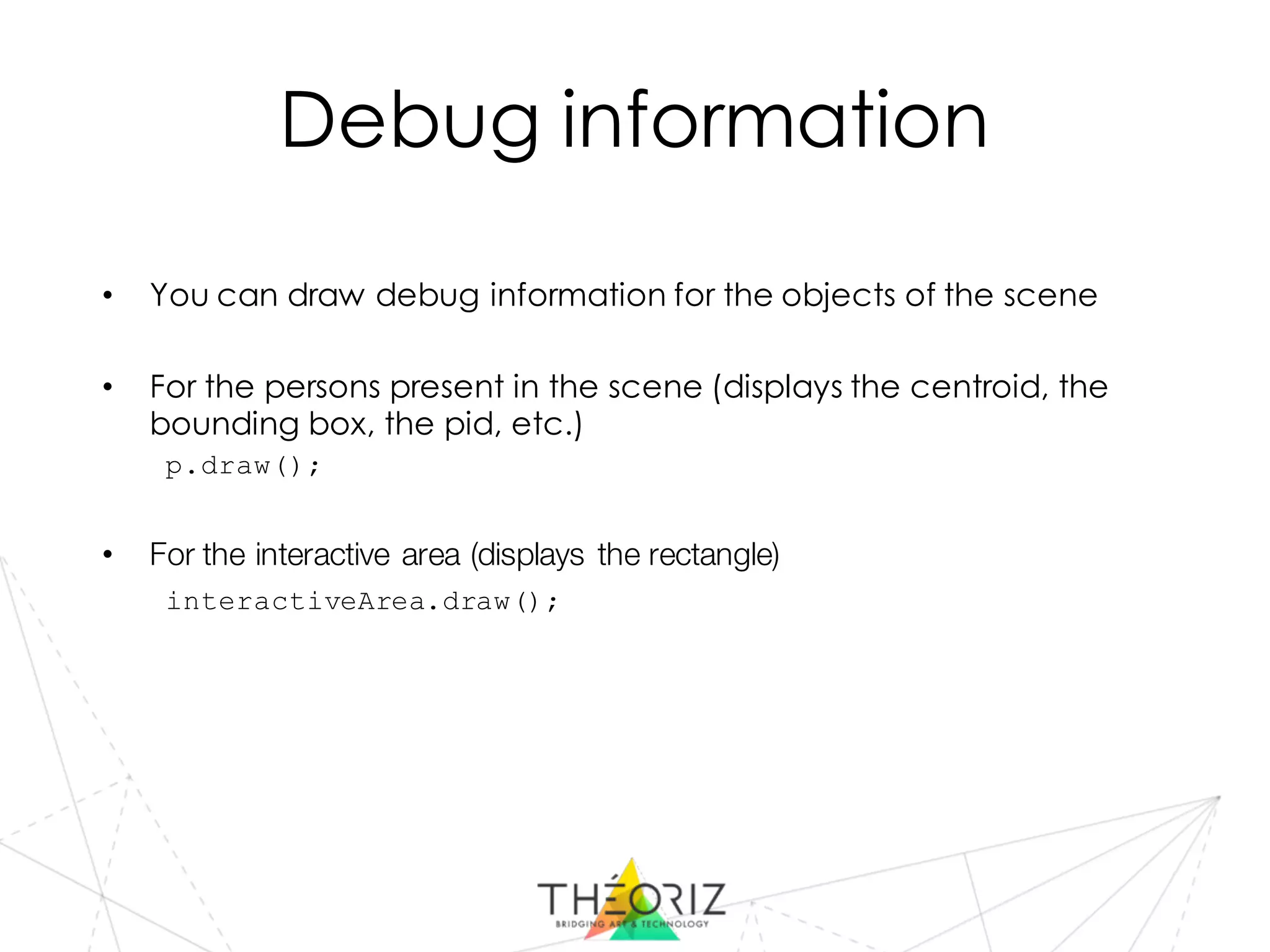 Debug information
• You can draw debug information for the objects of the scene
• For the persons present in the scene (displays the centroid, the
bounding box, the pid, etc.)
p.draw();
• For the interactive area (displays the rectangle)
interactiveArea.draw();
 