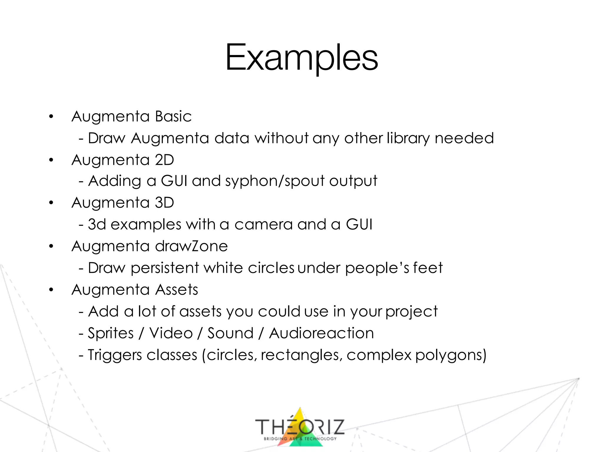 Examples
• Augmenta Basic
- Draw Augmenta data without any other library needed
• Augmenta 2D
- Adding a GUI and syphon/spout output
• Augmenta 3D
- 3d examples with a camera and a GUI
• Augmenta drawZone
- Draw persistent white circles under people’s feet
• Augmenta Assets
- Add a lot of assets you could use in your project
- Sprites / Video / Sound / Audioreaction
- Triggers classes (circles, rectangles, complex polygons)
 