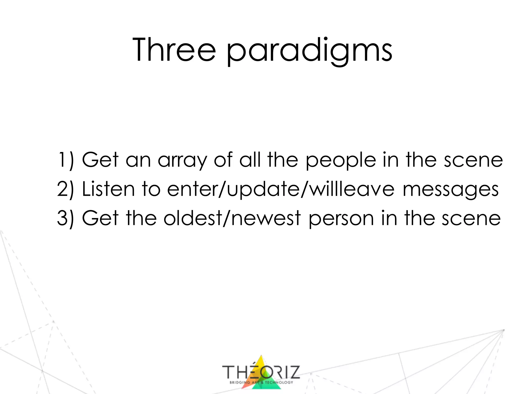 Three paradigms
1) Get an array of all the people in the scene
2) Listen to enter/update/willleave messages
3) Get the oldest/newest person in the scene
 