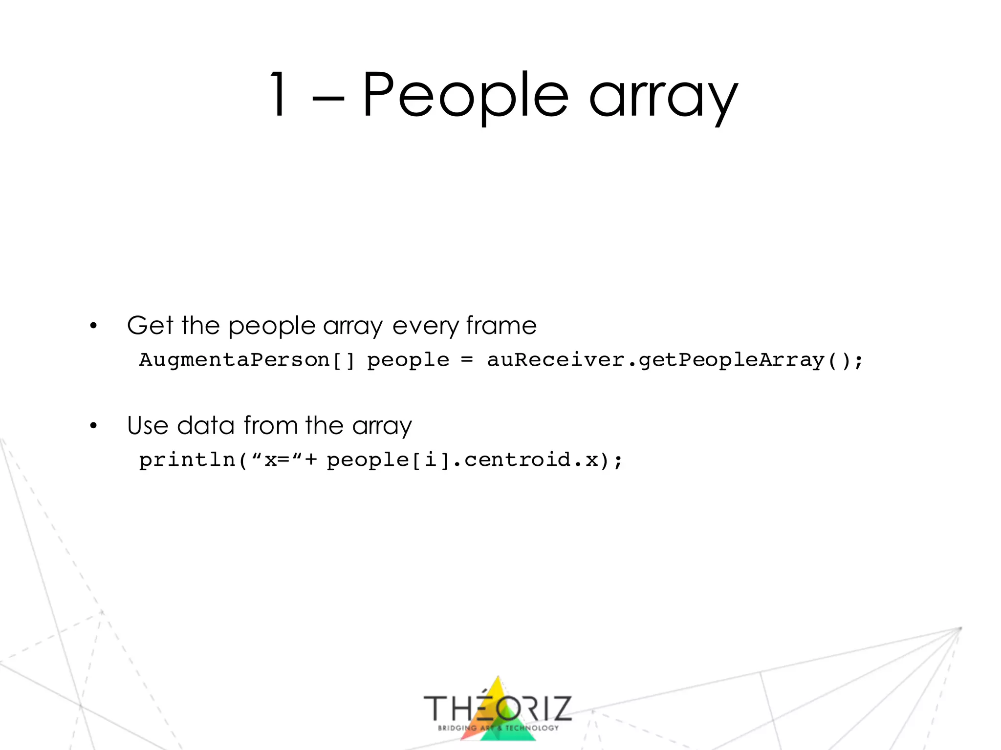 1 – People array
• Get the people array every frame
AugmentaPerson[] people = auReceiver.getPeopleArray();
• Use data from the array
println(“x=“+ people[i].centroid.x);
 