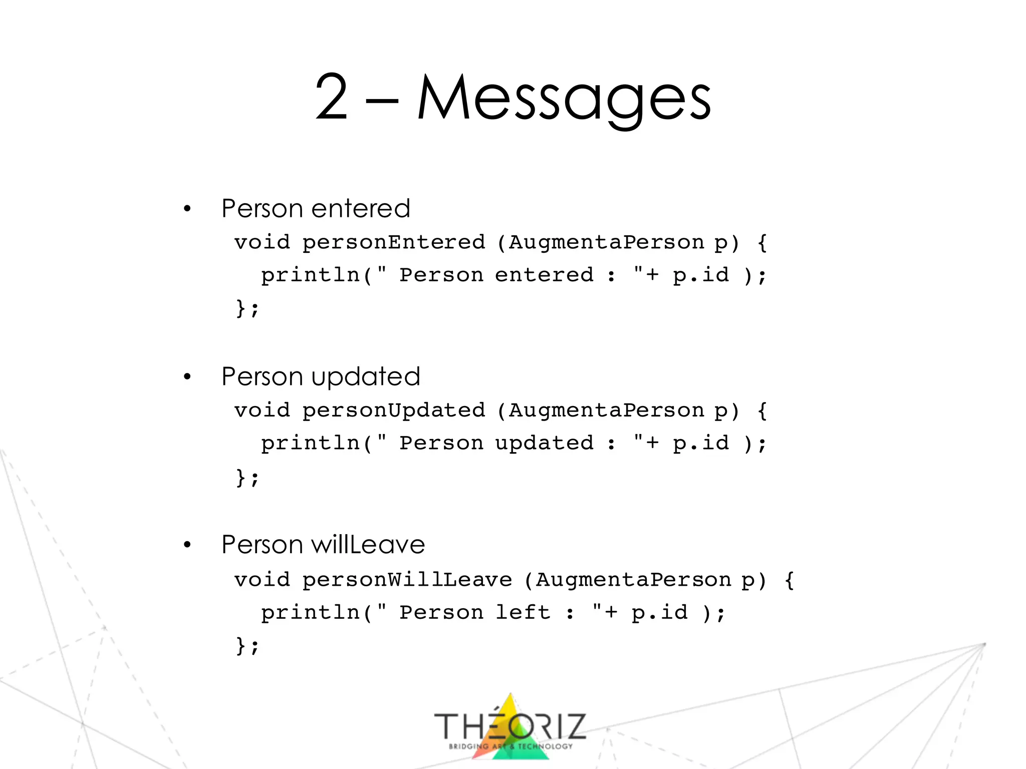 2 – Messages
• Person entered
void personEntered (AugmentaPerson p) {
println(" Person entered : "+ p.id );
};
• Person updated
void personUpdated (AugmentaPerson p) {
println(" Person updated : "+ p.id );
};
• Person willLeave
void personWillLeave (AugmentaPerson p) {
println(" Person left : "+ p.id );
};
 