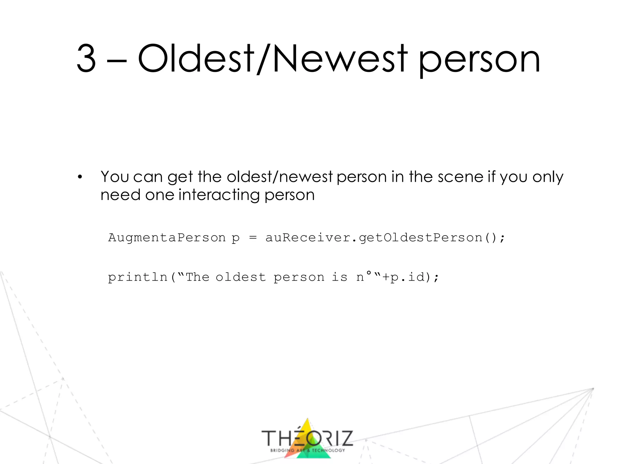 3 – Oldest/Newest person
• You can get the oldest/newest person in the scene if you only
need one interacting person
AugmentaPerson p = auReceiver.getOldestPerson();
println(“The oldest person is n°“+p.id);
 