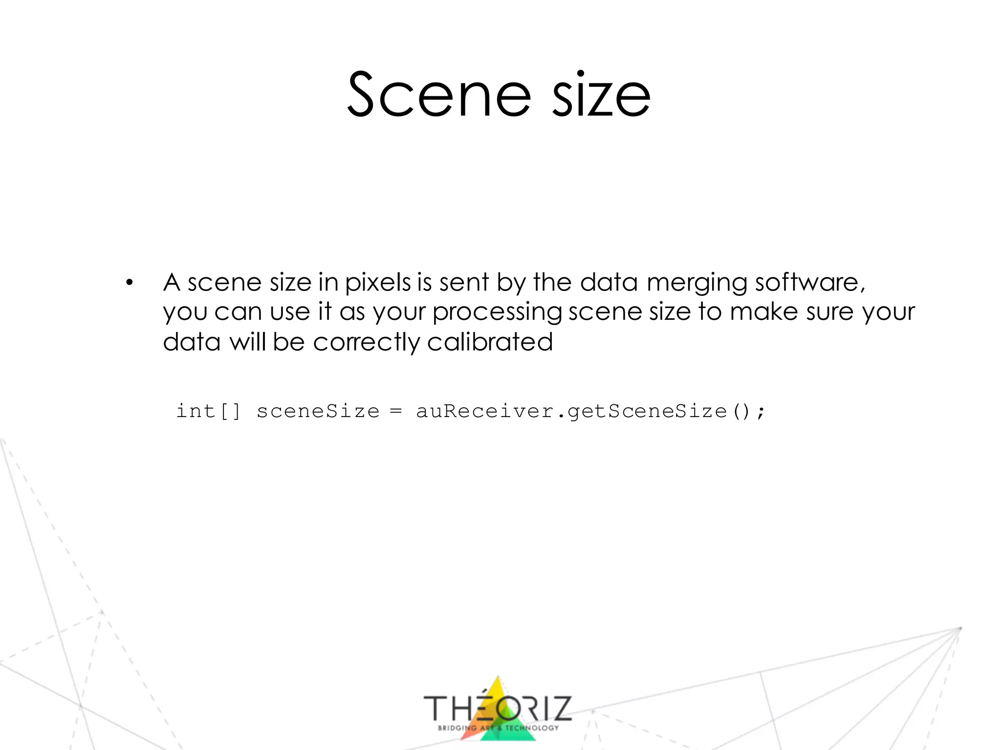 Scene size
• A scene size in pixels is sent by the data merging software,
you can use it as your processing scene size to make sure your
data will be correctly calibrated
int[] sceneSize = auReceiver.getSceneSize();
 