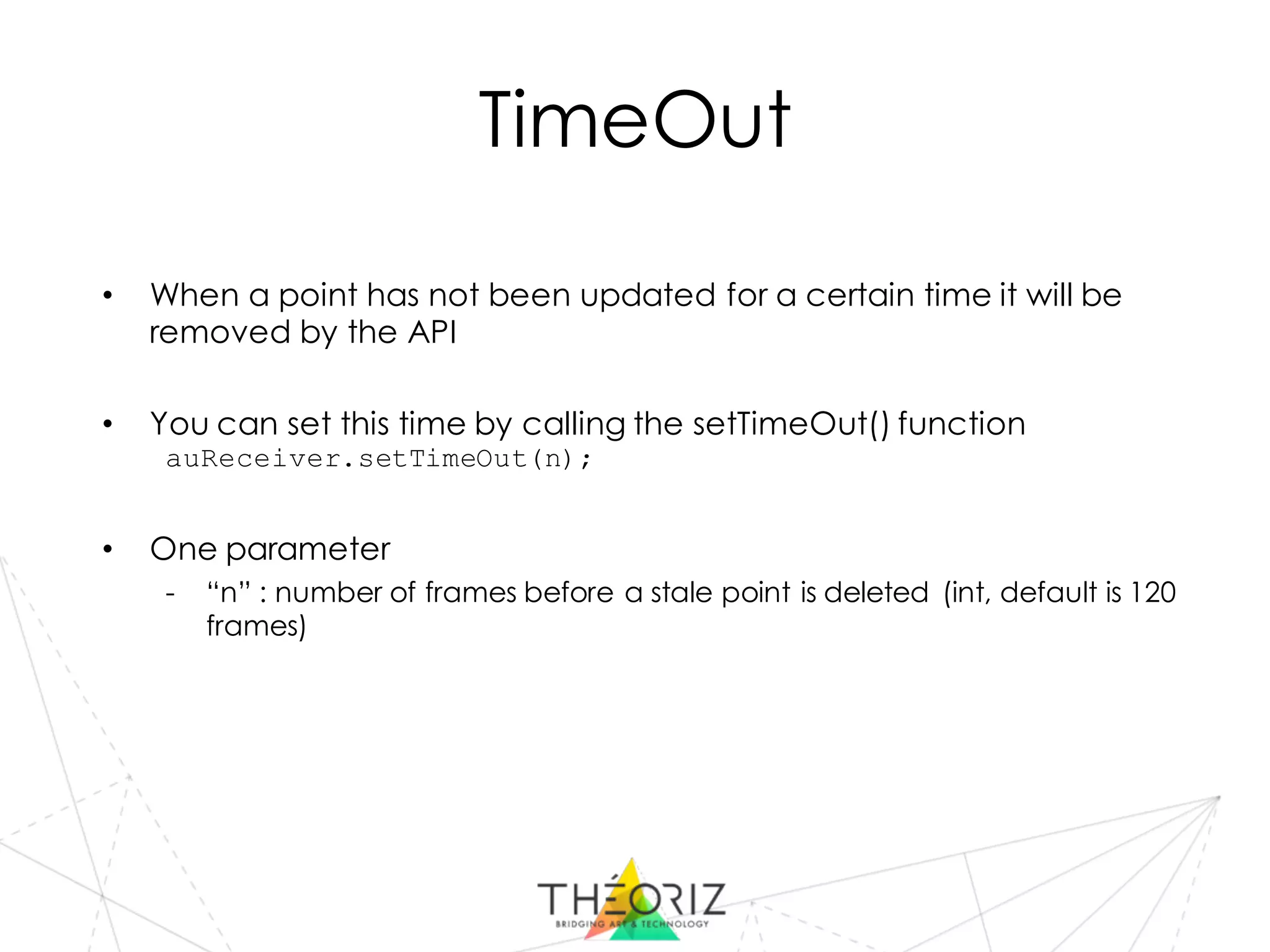 TimeOut
• When a point has not been updated for a certain time it will be
removed by the API
• You can set this time by calling the setTimeOut() function
auReceiver.setTimeOut(n);
• One parameter
- “n” : number of frames before a stale point is deleted (int, default is 120
frames)
 