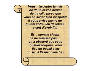 Vous n'acceptez jamais  de doubler vos heures  de travail , parce que  vous en seriez bien incapable Il vous arrive meme de  quitter votre lieu de travail  avant d'avoir fini   Et ... comme si tout  ca ne suffisait pas ...  on a observé que vous  quittiez toujours votre  lieu de travail avec  un sac à l'aspect louche !   