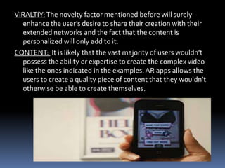VIRALTIY:The novelty factor mentioned before will surely
enhance the user’s desire to share their creation with their
extended networks and the fact that the content is
personalized will only add to it.
CONTENT: It is likely that the vast majority of users wouldn’t
possess the ability or expertise to create the complex video
like the ones indicated in the examples. AR apps allows the
users to create a quality piece of content that they wouldn’t
otherwise be able to create themselves.
 