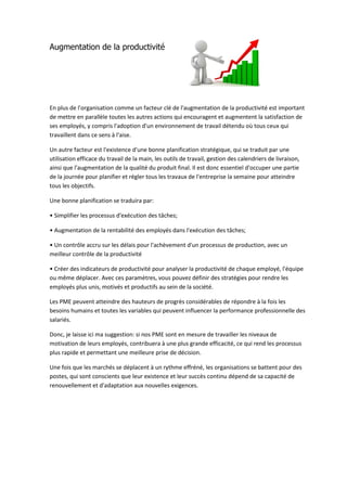 Augmentation de la productivité
En plus de l'organisation comme un facteur clé de l'augmentation de la productivité est important
de mettre en parallèle toutes les autres actions qui encouragent et augmentent la satisfaction de
ses employés, y compris l'adoption d'un environnement de travail détendu où tous ceux qui
travaillent dans ce sens à l'aise.
Un autre facteur est l'existence d'une bonne planification stratégique, qui se traduit par une
utilisation efficace du travail de la main, les outils de travail, gestion des calendriers de livraison,
ainsi que l'augmentation de la qualité du produit final. Il est donc essentiel d'occuper une partie
de la journée pour planifier et régler tous les travaux de l'entreprise la semaine pour atteindre
tous les objectifs.
Une bonne planification se traduira par:
• Simplifier les processus d'exécution des tâches;
• Augmentation de la rentabilité des employés dans l'exécution des tâches;
• Un contrôle accru sur les délais pour l'achèvement d'un processus de production, avec un
meilleur contrôle de la productivité
• Créer des indicateurs de productivité pour analyser la productivité de chaque employé, l'équipe
ou même déplacer. Avec ces paramètres, vous pouvez définir des stratégies pour rendre les
employés plus unis, motivés et productifs au sein de la société.
Les PME peuvent atteindre des hauteurs de progrès considérables de répondre à la fois les
besoins humains et toutes les variables qui peuvent influencer la performance professionnelle des
salariés.
Donc, je laisse ici ma suggestion: si nos PME sont en mesure de travailler les niveaux de
motivation de leurs employés, contribuera à une plus grande efficacité, ce qui rend les processus
plus rapide et permettant une meilleure prise de décision.
Une fois que les marchés se déplacent à un rythme effréné, les organisations se battent pour des
postes, qui sont conscients que leur existence et leur succès continu dépend de sa capacité de
renouvellement et d'adaptation aux nouvelles exigences.
 